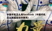 中国手机怎么用facebook（中国手机怎么用越南软件聊天）