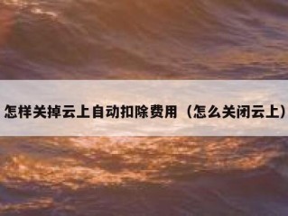 怎样关掉云上自动扣除费用（怎么关闭云上）