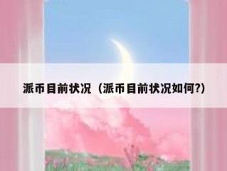 派币目前状况（派币目前状况如何?）