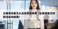 云服务设置怎么关闭自动续费（云服务器怎样取消自动续费）