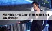 外国抖音怎么才能在国内看（外国抖音怎么才能在国内看到）