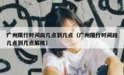 广州限行时间段几点到几点（广州限行时间段几点到几点解除）