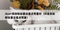 dou+投放粉丝量还是点赞量好（抖音投放粉丝量还是点赞量）