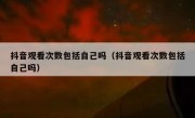 抖音观看次数包括自己吗（抖音观看次数包括自己吗）