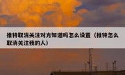 推特取消关注对方知道吗怎么设置（推特怎么取消关注我的人）