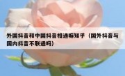 外国抖音和中国抖音相通嘛知乎（国外抖音与国内抖音不联通吗）