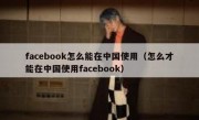 facebook怎么能在中国使用（怎么才能在中国使用facebook）