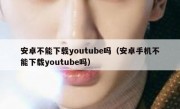 安卓不能下载youtube吗（安卓手机不能下载youtube吗）