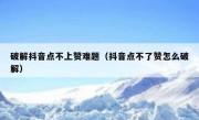 破解抖音点不上赞难题（抖音点不了赞怎么破解）