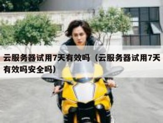 云服务器试用7天有效吗（云服务器试用7天有效吗安全吗）