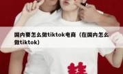 国内要怎么做tiktok电商（在国内怎么做tiktok）
