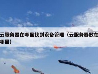 云服务器在哪里找到设备管理（云服务器放在哪里）