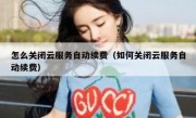 怎么关闭云服务自动续费（如何关闭云服务自动续费）