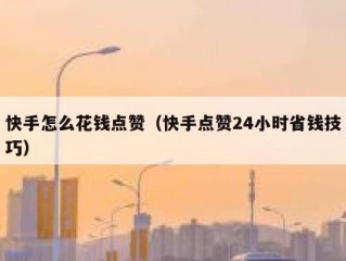 快手怎么花钱点赞（快手点赞24小时省钱技巧）