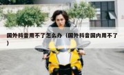 国外抖音用不了怎么办（国外抖音国内用不了）