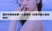 国外抖音粉丝第一人是谁啊（抖音外国人粉丝排名）