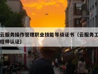 云服务操作管理职业技能等级证书（云服务工程师认证）