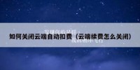 如何关闭云端自动扣费（云端续费怎么关闭）