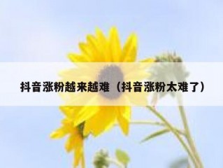 抖音涨粉越来越难（抖音涨粉太难了）