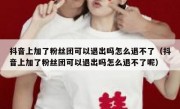 抖音上加了粉丝团可以退出吗怎么退不了（抖音上加了粉丝团可以退出吗怎么退不了呢）