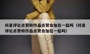 抖音评论点赞和作品点赞会加在一起吗（抖音评论点赞和作品点赞会加在一起吗）