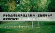 快手作品评论的表情怎么删除（怎样删除快手评论里的表情）