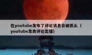 在youtube发布了评论消息会被抓么（youtube发表评论出错）