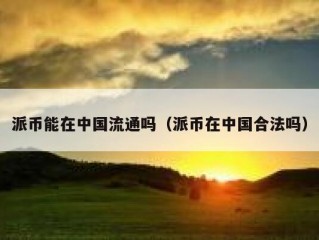 派币能在中国流通吗（派币在中国合法吗）