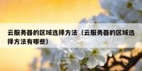 云服务器的区域选择方法（云服务器的区域选择方法有哪些）