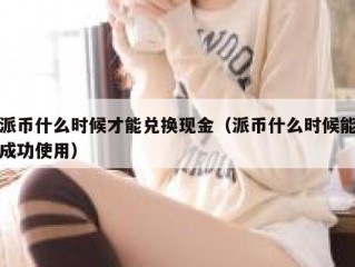 派币什么时候才能兑换现金（派币什么时候能成功使用）