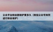 公众平台粉丝群维护要多久（微信公众号如何进行粉丝维护）