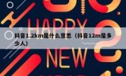 抖音1.2km是什么意思（抖音12m是多少人）
