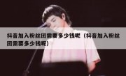 抖音加入粉丝团需要多少钱呢（抖音加入粉丝团需要多少钱呢）