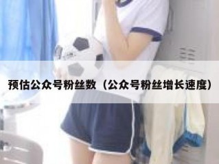 预估公众号粉丝数（公众号粉丝增长速度）