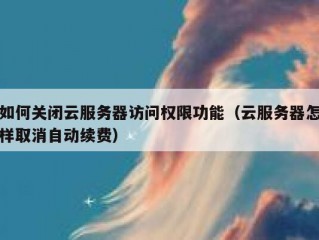 如何关闭云服务器访问权限功能（云服务器怎样取消自动续费）