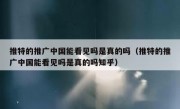 推特的推广中国能看见吗是真的吗（推特的推广中国能看见吗是真的吗知乎）