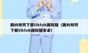国内如何下载tiktok国际版（国内如何下载tiktok国际版安卓）