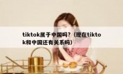tiktok属于中国吗?（现在tiktok和中国还有关系吗）
