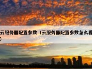 云服务器配置参数（云服务器配置参数怎么看）