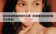 在抖音加粉丝团有什么用（抖音里加粉丝团是什么意思）