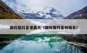 国际版抖音谁最火（国际版抖音叫啥名）