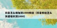 抖音怎么增加到1000粉丝（抖音粉丝怎么快速增长到1000）