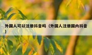 外国人可以注册抖音吗（外国人注册国内抖音）