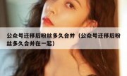 公众号迁移后粉丝多久合并（公众号迁移后粉丝多久合并在一起）