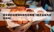 派币真的会值钱吗现在在哪里（派币会成为主流币吗）