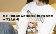 快手下载作品怎么去水印保存（快手保存作品水印怎么去掉）