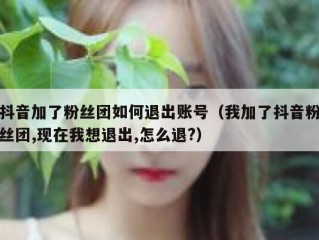抖音加了粉丝团如何退出账号（我加了抖音粉丝团,现在我想退出,怎么退?）