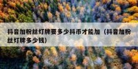抖音加粉丝灯牌要多少抖币才能加（抖音加粉丝灯牌多少钱）
