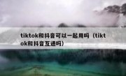 tiktok和抖音可以一起用吗（tiktok和抖音互通吗）