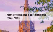 推特twitter加速器下载（推特加速器 720p 下载）